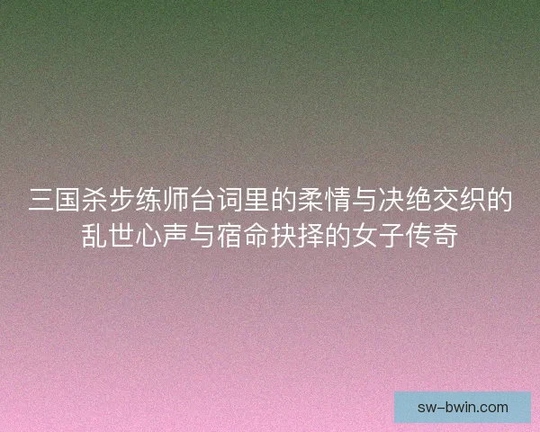 三国杀步练师台词里的柔情与决绝交织的乱世心声与宿命抉择的女子传奇